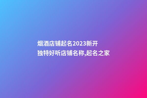 烟酒店铺起名2023新开 独特好听店铺名称,起名之家-第1张-店铺起名-玄机派